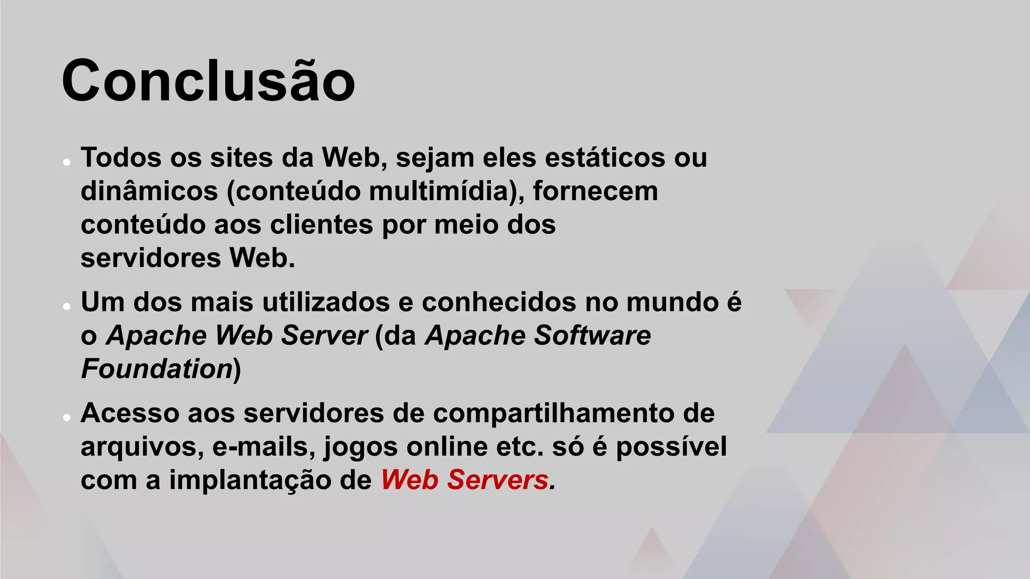 Conclusão
 Todos os sites da Web, sejam eles estáticos ou
dinâmicos (conteúdo multimídia), fornecem
conteúdo aos clientes por meio dos
servidores Web.
 Um dos mais utilizados e conhecidos no mundo é
o Apache Web Server (da Apache Software
Foundation)
 Acesso aos servidores de compartilhamento de
arquivos, e-mails, jogos online etc. só é possível
com a implantação de Web Servers.
 