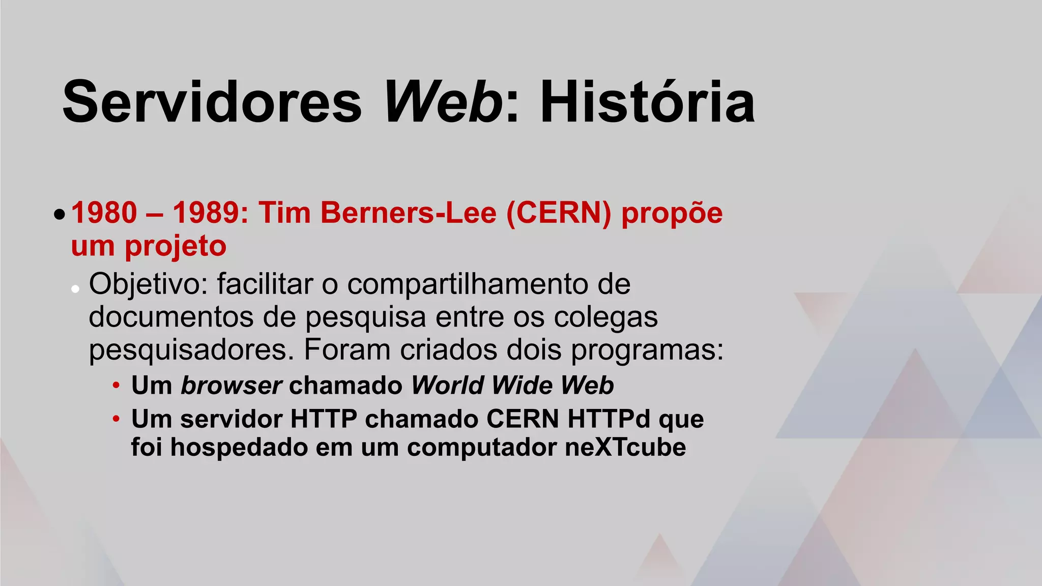 Servidores Web: História
•1980 – 1989: Tim Berners-Lee (CERN) propõe
um projeto
 Objetivo: facilitar o compartilhamento de
documentos de pesquisa entre os colegas
pesquisadores. Foram criados dois programas:
• Um browser chamado World Wide Web
• Um servidor HTTP chamado CERN HTTPd que
foi hospedado em um computador neXTcube
 
