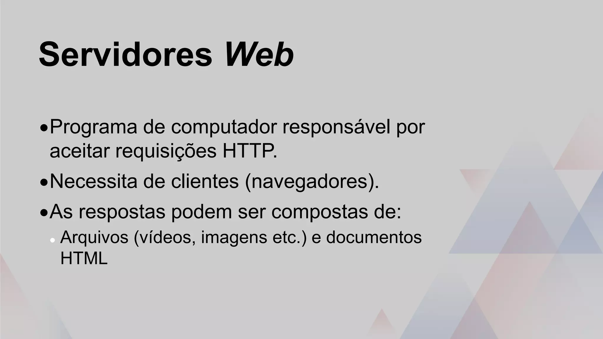 Servidores Web
•Programa de computador responsável por
aceitar requisições HTTP.
•Necessita de clientes (navegadores).
•As respostas podem ser compostas de:
 Arquivos (vídeos, imagens etc.) e documentos
HTML
 