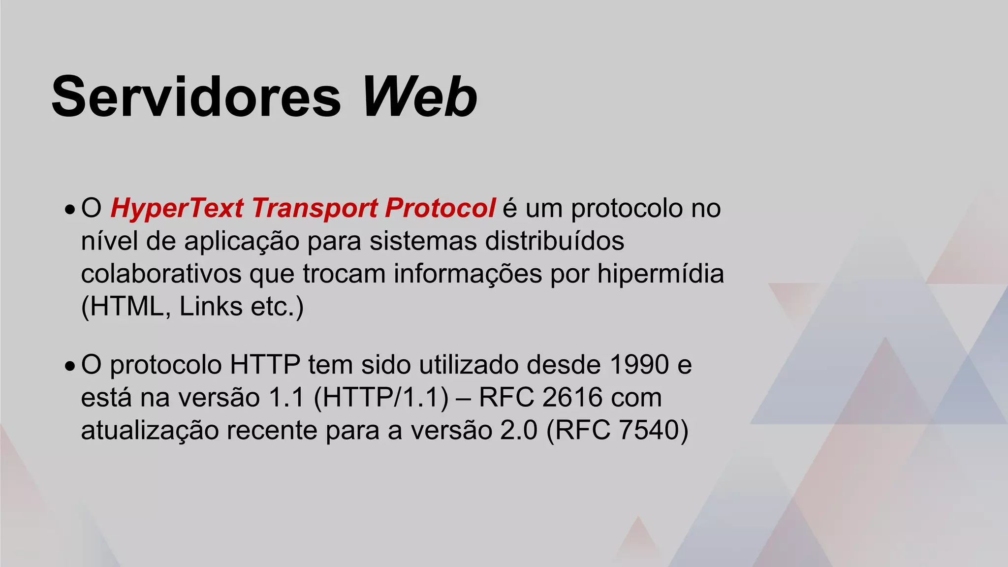 Servidores Web
• O HyperText Transport Protocol é um protocolo no
nível de aplicação para sistemas distribuídos
colaborativos que trocam informações por hipermídia
(HTML, Links etc.)
• O protocolo HTTP tem sido utilizado desde 1990 e
está na versão 1.1 (HTTP/1.1) – RFC 2616 com
atualização recente para a versão 2.0 (RFC 7540)
 