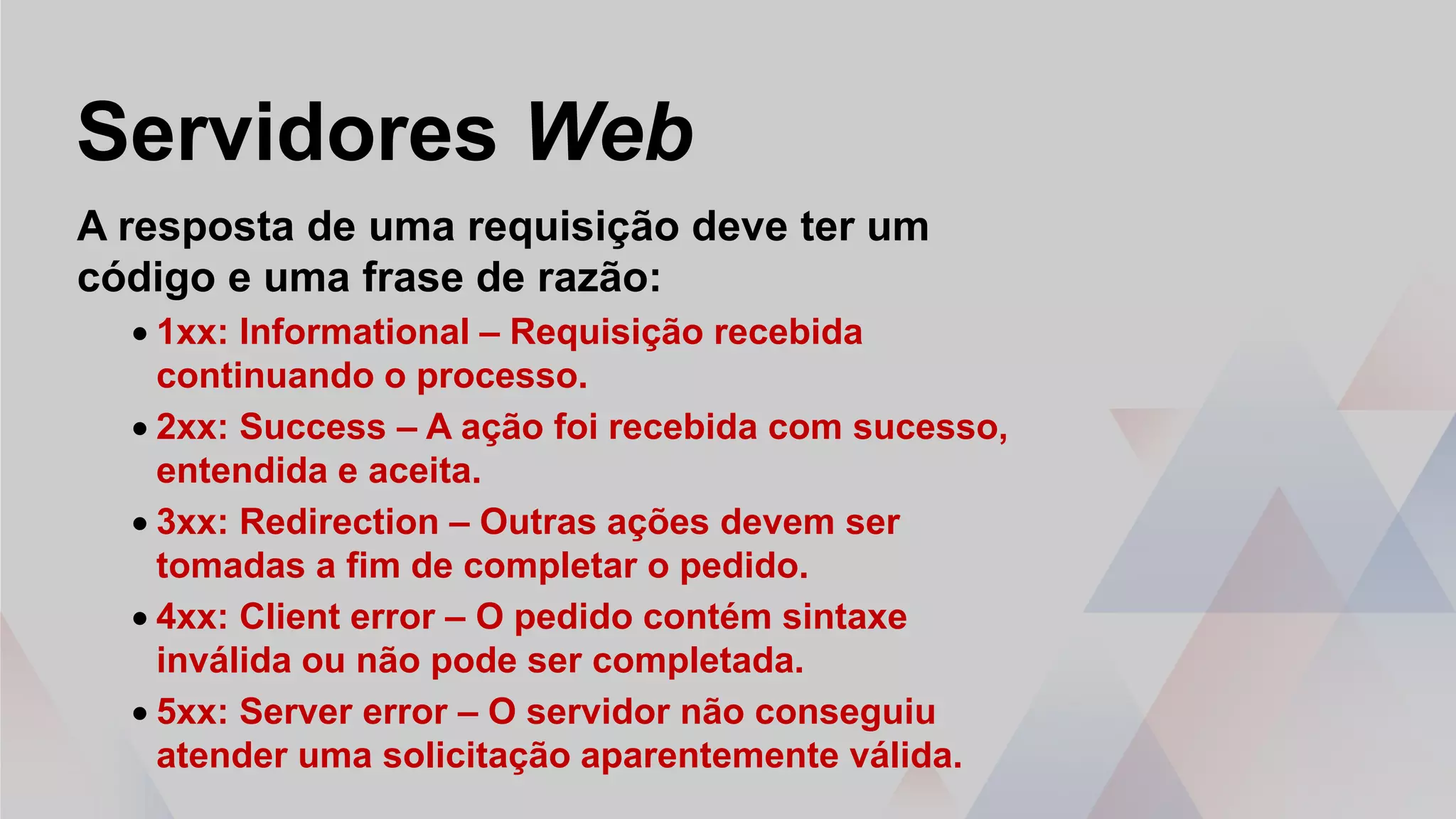 Servidores Web
A resposta de uma requisição deve ter um
código e uma frase de razão:
• 1xx: Informational – Requisição recebida
continuando o processo.
• 2xx: Success – A ação foi recebida com sucesso,
entendida e aceita.
• 3xx: Redirection – Outras ações devem ser
tomadas a fim de completar o pedido.
• 4xx: Client error – O pedido contém sintaxe
inválida ou não pode ser completada.
• 5xx: Server error – O servidor não conseguiu
atender uma solicitação aparentemente válida.
 