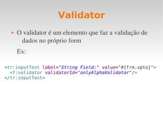 Validator
 O validator é um elemento que faz a validação de 
dados no próprio form
Ex:
<tr:inputText label="String Field:" value="#{frm.xpto}">
<f:validator validatorId="onlyAlphaValidator"/>
</tr:inputText>
 