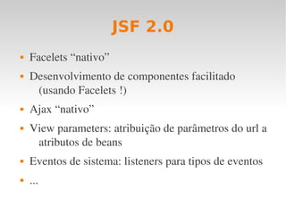 JSF 2.0
 Facelets “nativo”
 Desenvolvimento de componentes facilitado 
(usando Facelets !)
 Ajax “nativo”
 View parameters: atribuição de parâmetros do url a 
atributos de beans
 Eventos de sistema: listeners para tipos de eventos
 ...
 