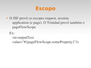 Escopo
 O JSF provê os escopes request, session, 
application (e page). O Trinidad provê também o 
pageFlowScope
Ex:
<tr:outputText 
value=”#{pageFlowScope.someProperty}”/>
 