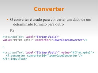 Converter
 O converter é usado para converter um dado de um 
determinado formato para outro
Ex:
<tr:inputText label="String Field:"
value="#{frm.xpto}" converter="lowerCaseConverter"/>
…
<tr:inputText label="String Field:" value="#{frm.xpto}">
<f:converter converterId="lowerCaseConverter"/>
</tr:inputText>
 