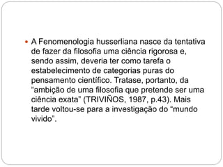  A Fenomenologia husserliana nasce da tentativa 
de fazer da filosofia uma ciência rigorosa e, 
sendo assim, deveria ter como tarefa o 
estabelecimento de categorias puras do 
pensamento científico. Tratase, portanto, da 
“ambição de uma filosofia que pretende ser uma 
ciência exata” (TRIVIÑOS, 1987, p.43). Mais 
tarde voltou-se para a investigação do “mundo 
vivido”. 
 