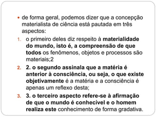  de forma geral, podemos dizer que a concepção 
materialista de ciência está pautada em três 
aspectos: 
1. o primeiro deles diz respeito à materialidade 
do mundo, isto é, a compreensão de que 
todos os fenômenos, objetos e processos são 
materiais;2 
2. 2. o segundo assinala que a matéria é 
anterior à consciência, ou seja, o que existe 
objetivamente é a matéria e a consciência é 
apenas um reflexo desta; 
3. 3. o terceiro aspecto refere-se à afirmação 
de que o mundo é conhecível e o homem 
realiza este conhecimento de forma gradativa. 
 