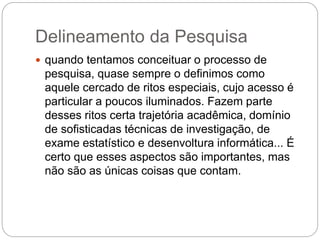 Delineamento da Pesquisa 
 quando tentamos conceituar o processo de 
pesquisa, quase sempre o definimos como 
aquele cercado de ritos especiais, cujo acesso é 
particular a poucos iluminados. Fazem parte 
desses ritos certa trajetória acadêmica, domínio 
de sofisticadas técnicas de investigação, de 
exame estatístico e desenvoltura informática... É 
certo que esses aspectos são importantes, mas 
não são as únicas coisas que contam. 
 