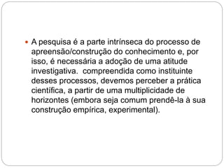  A pesquisa é a parte intrínseca do processo de 
apreensão/construção do conhecimento e, por 
isso, é necessária a adoção de uma atitude 
investigativa. compreendida como instituinte 
desses processos, devemos perceber a prática 
científica, a partir de uma multiplicidade de 
horizontes (embora seja comum prendê-la à sua 
construção empírica, experimental). 
 
