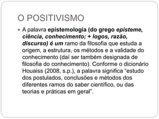 O POSITIVISMO 
 A palavra epistemologia (do grego episteme, 
ciência, conhecimento; + logos, razão, 
discurso) é um ramo da filosofia que estuda a 
origem, a estrutura, os métodos e a validade do 
conhecimento (daí ser também designada de 
filosofia do conhecimento). Conforme o dicionário 
Houaiss (2008, s.p.), a palavra significa “estudo 
dos postulados, conclusões e métodos dos 
diferentes ramos do saber científico, ou das 
teorias e práticas em geral”. 
 