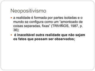 Neopositivismo 
 a realidade é formada por partes isoladas e o 
mundo se configura como um “amontoado de 
coisas separadas, fixas” (TRIVIÑOS, 1987, p. 
36); 
 é inaceitável outra realidade que não sejam 
os fatos que possam ser observados; 
 