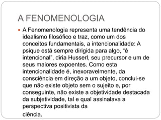 A FENOMENOLOGIA 
 A Fenomenologia representa uma tendência do 
idealismo filosófico e traz, como um dos 
conceitos fundamentais, a intencionalidade: A 
psique está sempre dirigida para algo, “é 
intencional”, diria Husserl, seu precursor e um de 
seus maiores expoentes. Como esta 
intencionalidade é, inexoravelmente, da 
consciência em direção a um objeto, conclui-se 
que não existe objeto sem o sujeito e, por 
conseguinte, não existe a objetividade destacada 
da subjetividade, tal e qual assinalava a 
perspectiva positivista da 
ciência. 
 