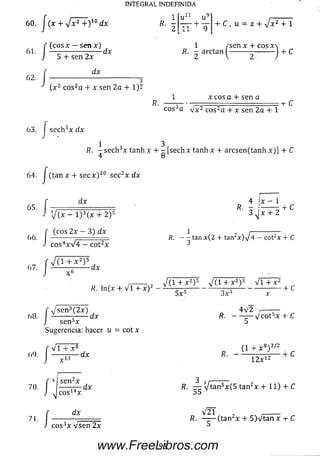INTEGRAL INDEFINIDA
(cosx - sen x)
6 0 . ¡(x+s^rdx
1
2
u ‘~‘ w
J T + ~9
/■
i
5 + sen 2x
dx
+ C , u = x + V * 2 + 1
1 / se n x + c o s x 
B ' ¿ " " “ I------2,-----)
+ C
dx
( x 2 eos2a + x sen 2a + 1)2
x cos a + sen a
eos3a Vx2 cos2a + x sen 2a + 1
:“i- C
63. f sech5x dx
J
1 3
R. —sech3x tanh x + - [sech x tanh x + arcsen(tanh x)] + C
64. / (tan x + secx)20 sec2x dx
6 5 . /
■ í ,
J cos4xV4 - cot2x
V(1 + x 2)5
66
dx
V(x - l ) 3(x + 2)5
(eos 2x —3) dx
4 ix - 1
R • ö ------
3 ^ x 4- 2
ñ . ---- tan x(2 + tan2x ) V 4 — cot2x + C
3
67
J: -dx
,------- v ( i + *2)5 J ( i + x2y v i + x2
R. ln (x + V I + x ) 2 - _ , — - V „„ -------------------- + C
5 x 5 3 x 3
68
j- v'sen3(2x)
dx
4 V 2 r-
j se n bx
Sugerencia: hacer u = c o tx
' V i + X 8
<>9. I ---------- dx
>r ,13
R . ----- — V c o t 5x + C
(1 + x 8) 3/2
r . - , „ -i- c
f 3i sen2x
7<)-J
7L í “J C O SJ
dx
cos3x v sen 2x
12x12
R. — Vtan5x(5 tan2x + 11) + C
V 2 1 ,_____
R. (tan2x + 5)Vtan x ■+■C
93www.FreeLibros.com
 