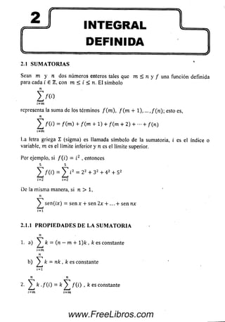 INTEGRAL
DEFINIDA
2.1 S U M A T O R I A S
Sean m y n dos núm eros enteros tales que m < n y / una función definida
para cada i e 1, con m < i < n. E l sím bolo
i m
¿=m
representa la sum a de los términos f ( m ) , f ( m + 1), ...,/(n); esto es,
n
/ ( 0 = f { m ) + f ( m + 1) + / (m + 2) + + / (n )
t=m
La letra griega S (sigm a) es llamada sím bolo de la sumatoria, i es el índice o
variable, m es el límite inferior y n es el límite superior.
Por ejemplo, si / ( i) = i2 , entonces
5 5
^ T / ( 0 = i2 = 2 2 + 3 2 + 4 2 + 52
i-2 i=2
De la m ism a manera, si n > 1,
n
y sen(¿j¡:) = sen x + sen 2x + ... + sen nx
í = i
2.1.1 P R O P I E D A D E S D E L A S U M A T O R I A
n
1. a) ^ k = (.n - m + 1)/í , /c es constante
¿=m
n
b) ^ k = nk , k es constante
i=i
n n
2. fc ./ (i) = fey /(/) , k es constante
www.FreeLibros.com
 