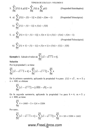 TOPICOS DE CALCULO - VOLUMEN II
3. ^ [/ (i) ± g ( i )] = ^ / (i) ± ^ 5 ( 1) (Propiedad Distributiva)
¿~m i=m i-m
n
4. a) ^ [ / ( i ) - / ( ¿ - 1)] = f ( n) - f ( m - 1) (Propiedad Telescópica)
:=m
n
b) 2][/(0 - /(£ - 1)] = - /(O)
n
5- a) ^ [/(i + 1) - f ( i - 1)] = f ( n + 1) + / (n ) - f ( m ) - f ( m - 1)
i~m
(Propiedad Telescópica)
n
b) £ [ f ( i + 1) - /( i - 1)] = f i n + 1) + /(n ) - f { 1) - /(O)
400
E je m p lo 1. Calcule el valor de ^ ( V ¿ — V i — 1 + 4).
¡=5
Solución
Por la propiedad 3, se tiene
400 400 400
^ ( V 7 - V i — 1 + 4) = ^ ( v '7 - Vt - l ) -r y 4
; = £ ; = 5 i = S
E n la primera sumatoria, aplicando la propiedad 4-a para / ( i) = V i , m = 5 y
n = 400, se obtiene
400
^ ( V 7 - V i - 1) = (V4Ó 0 - v 4 ) = 18
1= 5
En la segunda sumatoria, aplicando la propiedad 1-a para k = 4, m = 5 y
n = 400, se tiene
^ 4 = (4 0 0 — 5 + 1)4 = 1584
Por tanto,
400
]T(V7 - Vi - 1 + 4) = ^ ( V i - Vi - l ) + ^ 4 = 18 + 1584 = 1602
96
www.FreeLibros.com
 