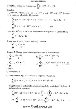 INTEGRAL DEFINIDA
Ejemplo 2. Calcule una fórmula para ^ [ ( ¿ + l ) 2 - (i - l ) 2].
Solución
- ;2Si / ( i) = i 2 , entonces /(/ + 1) = (t + l ) 2 y f ( i - l ) 2 = (¿ _ i ) 2. p or tant0)
por la propiedad telescópica 4-b, se tiene:
n
^ [ ( ¿ + l ) 2 - (¿ - l ) 2] = (n + l ) 2 + n 2 - l 2 - O2 = 2n2 + 2n ó
1=1
n
^[(¿ + l)2- ( i - l ) 2]) = 2n(n + l) (a)
í—1.
C'omo (¿ + l ) 2 - (i - l ) 2 = 4¿, reemplazando esta igualdad en (a ) se obtiene
n
^ 4i = 2n(n + 1)
1=1
De esta parte se deduce una fórm ula m uy conocida:
V 1. n (n + 1)
L 1~ 2
í = i
E jem plo 3. U sando las propiedades de la sumatoria, demuestre que:
, V - n(n + l) , v V , n(n + l)(2n + 1)
1=1 1=1
c) ^ ¿3 = n2(n + 1)2 d) ^ ,4 _ n (n + 1 )(6 n 3 + 9 n 2 + n - 1)
30
i=i 1=1
Solución
a) V e r ejemplo 2.
b) Consideram os / ( i) = ¿3. Usando la propiedad 5-b, se tiene
n
^ [ ( t + l ) 3 - (i - l ) 3] = (n + l ) 3 + n 3 - l 3 - O3
í = i
Sim plificando en am bos lados y luego aplicando las propiedades 3-b, 2-b y 1-b
de la sumatoria, obtenemos
n n n
^ T ( 6 i2 + 2 ) = 2 n 3 + 3 n 2 + 3 n <=> 6 t2 + 2 = 2 n 3 + 3 n 2 + 3n
Í=1 1=1 1=1
n n
<=> 6 ^ í 2 + 2 n = 2 n 3 + 3 n 2 + 3n 6 i 2 = 2 n 3 + 3 n 2 + n
i= i ¿=i
97www.FreeLibros.com
 