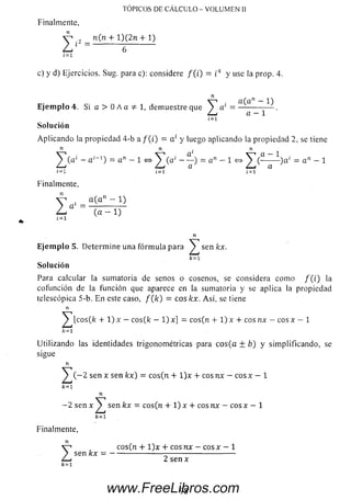 Finalmente,
n (n + 1 )(2 n 4-1)
TÓPICOS DE CÁLCULO - VOLUMEN II
I 6
í =i
c) y d) Ejercicios. Sug. para c): considere / ( i) = ¿4 y use la prop. 4.
Z
a (a n — 1)
a 1 = -------------- .
a — 1
£=1
Solución
Aplicando la propiedad 4-b a / ( i) = a' y luego aplicando la propiedad 2, se tiene
n n ■ n
^ ( a ‘ - a '- 1 ) = a " - 1 <=> ^ T ( a ' - — ) = a " - 1 <=> ^ ( - --------)a‘ = an - 1
i = i 1=1 i = i
Finalmente,
V i _ a ( an ~ 1)
Z a ( a - 1 )
n
E je m p lo 5. Determ ine una fórm ula para ^ sen kx.
k = l
So lu ción
Para calcular la sumatoria de senos o cosenos, se considera como / ( i) la
cofunción de la función que aparece en la sumatoria y se aplica la propiedad
telescópica 5-b. En este caso, f ( k ) = eos kx. Así, se tiene
n
^ [c o s (k + 1) x —eos(k —1) x] = cos(n + 1) x + eos nx —eos x — 1
k =i
Utilizando las identidades trigonométricas para c o s(a ± b) y sim plificando, se
sigue
n
^ ( - 2 sen x sen kx) = co s(n + l ) x + c o sn x — c o sx — 1
k =i
n
- 2 sen x ^ sen kx —eos(n + 1) x + eos n x — eos x —1
k = 1
Finalmente,
z
cos(n + l ) x + cosnx —e o s * — 1
sen kx = ---------------------------------------------------
2sen x
98www.FreeLibros.com
 