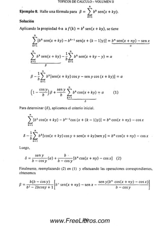 TÓPICOS DE CALCULO - VOLUMEN II
n
E je m p lo 8. Halle una fórm ula para /? = ^ bk se n(x + ky).
k = 1
Solución
A plicando la propiedad 4-a a f ( k ) = bk se n(x + ky), se tiene
n
s e n (x 4- ky) - ¿ k_1 s e n (x + (k - l ) y ) ] = b n s e n ( x + n y ) - s e n *
k = l a
n ^ n
^ b k se n (x + k y ) — bk se n(x + ky —y ) = a
fc=l_________________ k= l
P
1 n
P —— ^¡T &fc[se n (* + /cy) eos y — sen y eos (x + /cy)] = a
fc=i
n
/c o s y  se n y v-» ,
( l
-
- — J p -— - — ^ bk cos(x + ky) = a (1)
k =l ___________________ (
5
Para determinar (5), aplicamos el criterio inicial.
n
cos(x + ky) - ¿?/£_1cos (x + (k —1)y)] = bn co s(x + n y ) — e o s *
k = l
^ n
S —— ^ ¿ fc[cos(x + ky) eos y + se n(x + ky)sen y] = bn cos(x + n y ) - c o sx
k= 1
Luego,
sen y b -
S = ------------ ( « ) + - ; ------------- [í>n eos (x + n y ) — co sx ] (2)
o - e o s y o - e o s y
Finalmente, reemplazando (2) en (1) y efectuando las operaciones correspondientes,
obtenemos
b ( b - c o s y )
b2 —2¿cosy + 1
sen y(bn cos(x + ny) - eos x)
sen(x + ny) —sen x ----------
b —eos y
100www.FreeLibros.com
 