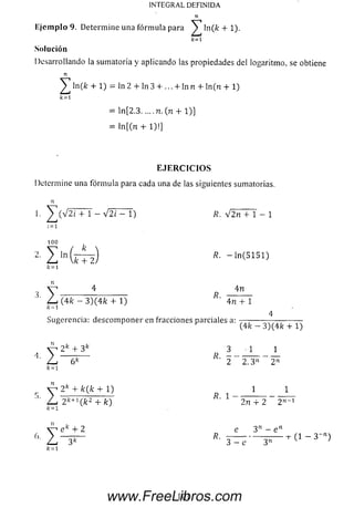 INTEGRAL DEFINIDA
E je m p lo 9. Determ ine una fórm ula para ^ ln(fe + 1).
k=1
Solución
Desarrollando la sumatoria y aplicando las propiedades del logaritmo, se obtiene
n
^ ln(fc + 1) = ln 2 + ln 3 + ... + In n + ln (n + 1)
k=l
= ln [2.3.....n. (n + 1)]
= ln [(n + 1)!]
E J E R C I C I O S
Determine una fórm ula para cada una de las siguientes sumatorias.
n
1
: = 1
. ^ ( V 2 i + 1 - -y/2i - 1) R. y/2n + 1 - 1
Í = 1
100
I ln(¡d h ) R- - ' " ( 5151>
k=i
3- I
n
4 4n
R.
(4fe - 3)(4fe + 1) ' 4n + 1
k- 1
4
Sugerencia: descom poner en fracciones parciales a:
4
■I
(4fc - 3)(4fe + 1)
2k + 3k 3 1 1
6k ' 2 2 .3 n 2"
k= l
2k + fe(fe + 1) 1 1
R. 1
Z
2 +
2 ^ " (fe2 + fe) ' 2 n + 2 2 n_1
/í= 1
e fc + 2 e 3n - e'1
k ~ 1
101www.FreeLibros.com
 