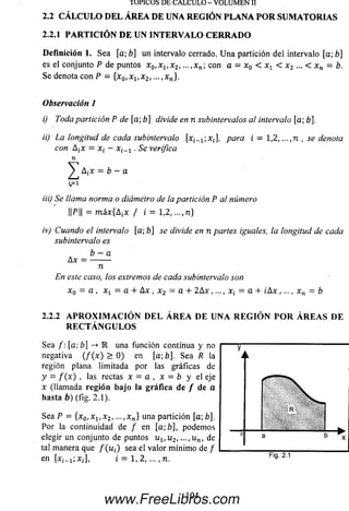 2.2.1 PARTICIÓN DE UN INTERVALO CERRADO
Definición 1. Sea [a;b] un intervalo cerrado. Una partición del intervalo [a; b]
es el conjunto P de puntos Xo,x1(x2, - . x n; con a = x0 < x v < x2 ... < xn = b.
Se denota con P - {x0,xv x2, ..., x„}.
Observación 1
i) Toda partición P de [a; b] divide en n subintervalos al intervalo [a; b],
ii) La longitud de cada subintervalo [x¡„1;xt, para i = 1,2, ...,n , se denota
con Atx = x, — . Se verifica
n
y A¿x - b - a
(.=1
iii) Se llama norma o diámetro de la partición P al número
||P|| = máx{AiX / i = 1,2, ...,n}
iv) Cuando el intervalo [a; b] se divide en n partes iguales, la longitud de cada
subintervalo es
TOPICOS DE CALCULO - VOLUMEN II
2.2 CÁ LCULO D EL ÁREA DE UNA REGIÓN PLANA P O R SUM ATORIAS
Ax =
b —a
n
En este caso, los extremos de cada subintervalo son
x Q = a , xx - a + A x , x 2 = a + 2 A x ,..., x¡ = a + ¿ A x ,..., x n = b
2.2.2 A P R O X I M A C I Ó N D E L Á R E A D E U N A R E G I Ó N P O R Á R E A S D E
R E C T Á N G U L O S
Sea /: [a; b] -> R una función continua y no
negativa ( / ( x ) > 0) en [a;b]. Sea R la
región plana limitada por las gráficas de
y = / ( * ) > las rectas x — a , x — b y el eje
x (llam ada región bajo la gráfica de / de a
hasta b) (fig. 2 .1).
Sea P = { x 0, x 1, x 2, ...,xn} una partición [a; b].
Por la continuidad de / en [a;b], podem os
elegir un conjunto de puntos u t , u 2, —,u n, de
tal manera que / ( u ¿) sea el valor m ínim o de /
en [ x i- ij x j , i = 1 ,2 ,..., n. F'9' 2-1
104
www.FreeLibros.com
 
