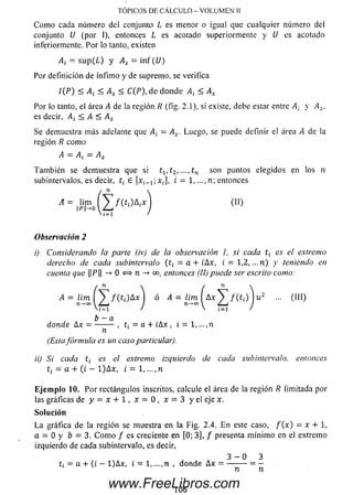 TOPICOS DE CALCULO - VOLUMEN U
C om o cada número del conjunto L es menor o igual que cualquier núm ero del
conjunto U (por I), entonces L es acotado superiormente y U es acotado
inferiormente. Por lo tanto, existen
= su p (L ) y As = in f (U)
Por definición de ínfim o y de supremo, se verifica
/ (P ) < A¡ < As < C(P), de donde A¡ < As
Por lo tanto, el áreai4 de la región R (fig. 2.1), si existe, debe estar entre At y As,
es decir, A¿ < A < As
Se demuestra m ás adelante que A¡ = A¡. Luego, se puede definir el área A de la
región R com o
Tam bién se demuestra que si t1( t2, —, tn son puntos elegidos en los n
subintervalos, es decir, t¿ E [xi_1;x¡], i = 1, ...,n; entonces
Observación 2
i) Considerando la parte (iv) de la observación 1, si cada t¿ es el extremo
derecho de cada subintervalo (t¡ = a + ihx, i = 1,2,...n ) y teniendo en
cuenta que ||P|| -> 0 <=> n -* oo, entonces (II) puede ser escrito como:
(Estafórmula es un caso particular).
ii) Si cada t¿ es elextremo izquierdo de cada subintervalo. entonces
t¿ = a + (i - l)A x , i = 1,..., n
Eje m plo 10. Por rectángulos inscritos, calcule el área de la región Rlimitada por
las gráficas de y = x + 1, * = 0 , x = 3 y el eje x.
L a gráfica de la región se muestra en la Fig. 2.4. En este caso, f ( x ) = x + 1,
a = 0 y b = 3. C om o / es creciente en [0; 3], / presenta m ínim o en el extremo
izquierdo de cada subintervalo, es decir,
A — A¿ —As
(10
(III)
b —a
donde Ax = , = a + ¡Ax , i = 1, ...,n
n
Solución
3 - 0 3
t¿ = a + (t — l)A x , i = 1.... n , donde A x = ---------= —
n n
106
www.FreeLibros.com
 
