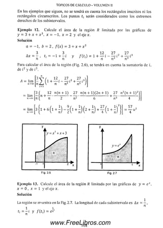 TÓPICOS DE CÁLCULO - VOLUMEN 11
E n los ejemplos que siguen, no se tendrá en cuenta los rectángulos inscritos ni los
rectángulos circunscritos. L o s puntos serán considerados com o los extremos
derechos de los subintervalos.
Ejemplo 12. Calcule el área de la región R limitada por las gráficas de
y = 3 + x + x 3, x = — 1, x = 2 y el eje x.
Solución
a = — 1, b = 2 , f ( x ) = 3 + x + x 3
12 27 „ 273 3
A x = — , ti = —1 + — i
n n
y /(t,) = i + Ir¿ - - t í 2
Para calcular el área de la región (Fig. 2.6), se tendrá en cuenta la sumatoria de i,
de t2 y de i3.
A = lim
n-*oo
3 ^ / 12 27 27 
- ) 1 + — i - — i 2 + — i 3
n ¿ j  n n2 r? )
¡ = i
[3 f 12 n ( n + 1) 2 7 n ( n + l) ( 2 n + 1) 2 7 n 2 (n + l ) 2
= lim — n H ----------------------------------------------------------1- — -----------------
n n 2 b 4
= lim
n-*oo
3 1 + 6 5 7 2
Fig. 2.6 Fig. 2.7
Ejemplo 13. Calcule el área de la región R limitada por las gráficas de y = e x.
x = O , x = 1 y el eje x.
Solución
La región se m uestra en la Fig. 2.7. La longitud de cada subintervalo es Ax = — ,
1 h 71
ti = ~ i Y f(t¡) = en
108www.FreeLibros.com
 