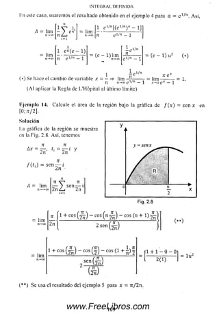 IN T E G R A L D E F IN ID A
I n este caso, usaremos el resultado obtenido en el ejemplo 4 para a = Así,
1 e l/ n [(g l/ n y l _ j y
A = lim
lim
n-»cn
— / en
n L-a
= lim
n —»co
1 en(e — 1)
n e 1/11 — 1
,1¡n _ ]_
1
= (e - l) lim
,1/n
n
(*) Se hace el cam bio de variable x = — => lim
- e l/n
= (e - 1) u 2 (*)
x e
= lim — — - = 1.
n n->oo e 1/n —1 x->o ex —1
(A l aplicar la Regla de L ’Hópital al últim o límite)
Eje m plo 14. Calcule el área de la región bajo la gráfica de f { x ) = s e n * en
10; 7T/2J.
Solución
La gráfica de la región se muestra
en la Fig. 2.8. Así, tenemos
n
= s e n ^ ¿.
lim
n-*-»oo
TT V “ * TI
— > se n — i
2n jLu 2n
í=i
= lim
n-*oo
71
2n
i 1 + c o s £ ) - cos ( n S - cos (n + i
2sen®
( * * )
= lim
1+ cos(ín ) “ cos(§) ~ cos
sen
(s )
( s )
[1 + 1 - 0 - 0]
■ W ) .
1u2
( * * ) Se usa el resultado del ejemplo 5 para x = n¡2n.
109www.FreeLibros.com
 