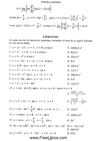 INTEGRAL DEFINIDA
^ = *im4 AyZ ^ (zí)- /(z4
donde A y = £ , z i = 0 + iAy = ^ i , g ( Zi) = 9 y f(z¡) = Í ( - A = ~ i
n n 4 rc ) n ¿
6V 9
- ) ( 9 ------ i 2)
ruL-¡ n-
9
(.orno g(z,) - f (z¡) = 9 - — i2, se tiene 4 = lim
n*- n-* oo
= 36 u 2.
E J E R C I C I O S
i:n cada uno de los ejercicios siguientes, encuentre el área de la región limitada
por las curvas dadas.
1. y = (x - l ) 3 , x = 3 , x = 8 y el e j e * R. 2 3 8 5 / 4 u 2
2. y = x 2 , x = 0 , x = 2 y el eje x R. 8/3 u 2
3. y = 4 - x 2 y el eje x R. 3 2 / 3 u 2
4. y = 4 - |x|, x = - 4 , x = 4 , el eje x R. 8 u 2
5. y = 2 v x , eje x , x = 0 , x = 4 R. 3 2/ 3 u 2
6 . y = x 3 , x = - 1 , x = 1 , eje x R. 1 / 2 u 2
7. y = 12 - x 2 ,e je x , x = - 3 , x = - 2 R. 3 0 5 / 6 u 2
8 . y = 2 - '! * ( , e je x , x = - 2 , x = 2 R. 4 u 2
9. y = x 2 , y = 4 - 3.x2 /?. 16/3 u 2
10. y = m x , m > 0 , eje x , x = a , x = b , con 0 < a < b
m ( ¿ 2 - a 2)
R- ------- V
• 2
11. y = x 2 - 2 x - 1, eje x , x = 1, x = 4
/ 1 3 V 2  ,
"■ l 3 - 4 j "
4
12. y = 3 x - 3 x ‘ - - x 3 , eje x , x = 0 , x = i /?. 1/6 u 2
13. y = cosh x , x = 0 , x = l , e je x ñ. s e n h ( l)w 2
• n n
14. y = e o s x , x = x = - , e je x /?. 2u
15. 4 y = (x t _ 4 ) 2 , 4 y = (x + 4 ) 2 , 4 y = - ( x - 4 ) 2 , 4 y - - ( 4 + x ) 2
16. y = 3 x 2 , y = - 1 - 3 x 2 , x = 0 , x = 3
K. 6 4/ 3 u 2
R. 57u l
111
www.FreeLibros.com
 