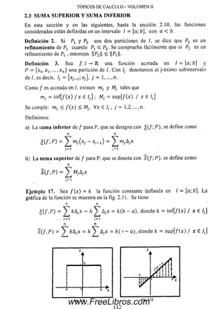 E n esta sección y en las siguientes, hasta la sección 2.10, las funciones
consideradas están definidas en un intervalo / = [a; b], con a < b.
Definición 2. S i Px y P2 son dos particiones de /, se dice que P2 es un
refinamiento de Px cuando c P 2, Se comprueba fácilmente que si P2 es un
refinamiento de Pj , entonces ||P2|| < H H .
Definición 3. Sea una función acotada en / = [a; b] y
P = {x0,x 1, ...,xn } una partición de /. C on I¡ denotamos al j-ésim o subintervalo
de /, es decir, l¡ = xj_x)Xj, j = 1,
C om o / es acotada en ¡ , existen m¡ y Mj tales que
m¡ = in f{/ (x ) / x e Ij} ; M¡ = s u p {/ (x ) / x G !¡}
Se cumple: m¡ < / ( x ) < M¡, V x £ I¡, j = 1,2, ...,n.
Definim os:
a) La su m a in fe rio r de / para P, que se designa con S (/ ; P ), se define com o
n n
S(f; P ) = ^ m j(xj - xH1) = £ m ;Ayx
7=1 7=1
b) L a strma su p e rio r de / para P, que se denota con 5 (/ ; P ), se define com o
n
S ( / ; P ) = ^ M , A , x
j'=l
Eje m p lo 17. Sea / ( x ) = k la función constante definida en / = [a; b}. L a
gráfica de la función se muestra en la fig. 2.11. Se tiene
n n
S_(f. P) = ^ kAjX = k ^ áj-x = k(b - a), donde k = inf{/(x) / xe //}
■ • 7= 1
n n
S (f ,P ) - ^ fcA/X = k y A ,x = k ( i - a ) , d on d e /c = s u p { / ( x ) / x E /,}
TÓPICOS DE CALCULO - VOLUMEN 11
2.3 SUM A SU PE R IO R Y SUM A IN FER IO R
Fig. 2.11
112
Fig. 2.12
www.FreeLibros.com
 