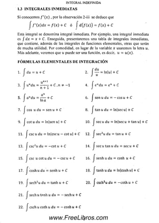 S i conocem os f ' ( x ) , por la observación 2-iii se deduce que
j f ' ( x ) d x = f ( x ) + C ó J d ( f ( x ) ) = f { x ) + C
Esta integral se denom ina integral inmediata. Por ejemplo, una integral inmediata
es / dx = x + C. Enseguida, presentaremos una tabla de integrales inmediatas,
que contiene, además de las integrales de funciones elementales, otras que serán
de m ucha utilidad. Por comodidad, en lugar de la variable x usarem os la letra u.
M á s adelante, verem os que u puede ser una función, es decir, u = u (% ).
F Ó R M U L A S E L E M E N T A L E S D E I N T E G R A C I Ó N
1. J du = u + C 2. j — = ln|u| + C
f un+1 f
3. undu = ---------------- + C ,n — 1 4. e udu = e + C
J n + 1 J
f ciu f
5.  a udu = --------b C 6. | sen u du = - c o su + C
J ln a J
7. J eos u d u = sen u + C 8 .j tan u d u = ln[sec u| + C
9. J c o tu d u = ¡njsen u¡ + C 10. J secu du —ln|secu + tan u| + C
” ■ / ese u du = ln|csci¿ — coti¿| + C 12. Jsec2u du = tan u + C
13. J csc2u du = —cot u + C 14. J secu tan u du = secu 4- C
15. J ese u cot u du = — ese u + C 16. J senh u du = cosh u + C
17. j cosh u du = senh u + C 18. j tanh u du = ln|cosh u| + C
19. J sech2u du = tanh u + C 2 0 . J cschJu du = -c o th u + C
21. J se c h u tpnh u d u = — se ch u + C
22 . J c sc h u coth u d u = — c o sh u + C
INTEGRAL INDEFINIDA
1.3 IN T E G R A L E S INM ED IA TA S
5www.FreeLibros.com
 