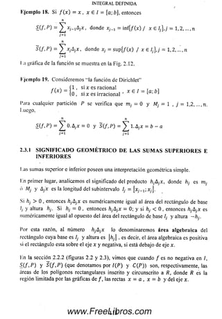 (
Ejem plo 18. Si f ( x ) = x , x e 1 = [a;b], entonces
n
£ ( / . p ) - * j - i A jx, donde xh x = in f{/ (x ) / i e l¡],j = 1 ,2 , , n
j = i
n
= ^ ]xjA jX , donde = su p {/ (x ) / x E 1¡},¡ = 1,2
j~1
I ;i gráfica de la función se muestra en la Fig. 2.12.
I.jcm plo 19. Considerem os "la función de Dirichlet”
c , s ( 1 , si x es racional , r ,
lo , si x es irracional 1 x e ~ ]
l’ara cualquier partición P se verifica que m¡ = 0 y M¡ = 1, j = 1,2, ...,n.
Luego,
n n
O.A;x = 0 y 5 (/ ,P ) = l. A ;x = ¿ - a
¡=i j=i
2.3.1 S I G N I F I C A D O G E O M É T R I C O D E L A S S U M A S S U P E R I O R E S E
I N F E R I O R E S
Las sum as superior e inferior poseen una interpretación geométrica simple.
Ln primer lugar, analicem os el significado del producto hjAjX, donde h¡ es nij
ó Mj y Aj'x es la longitud del subintervalo Ij = [ x j ^ x j ] .
Si hj > 0 . entonces hjAjX es numéricamente igual al área del rectángulo de base
/, y altura h¡. Si h¡ = 0 , entonces hjAjX = 0; y si hj < 0 , entonces hjA¡x es
numéricamente igual al opuesto del área del rectángulo de base ¡¡ y altura - h¡.
Por esta razón, al núm ero hjAjX lo denom inarem os área a lge b raica del
rectángulo cuya base es Ij y altura es hj , es decir, el área algebraica es positiva
si el rectángulo esta sobre el eje x y negativa, si está debajo de eje x.
lin la sección 2.2.2 (figuras 2.2 y 2.3), vim os que cuando / es no negativa en /,
S_(f>P) y S (f .P ) (que denotam os por I{P) y C ( P ) ) son, respectivamente, las
áreas de los polígonos rectangulares inscrito y circunscrito a R, donde R es la
región lim itada por las gráficas de /, las rectas x = a , x = b y del eje x.
INTEGRAL DEFINIDA
S(f,P) = Y
113www.FreeLibros.com
 