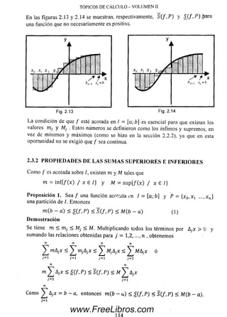 E n las figuras 2.13 y 2.14 se muestran, respectivamente, S ( f , P ) y S ( f ,P ) $ m a
una función que no necesariamente es positiva.
TÓPICOS DE CÁLCULO - VOLUMEN II
La condición de que / esté acotada en / = [a; b] es esencial para que existan los
valores m¡ y M¡ . Estos números se definieron com o los ínfim os y suprem os, en
vez de m ínim os y m áxim os (com o se hizo en la sección 2 .2 .2), ya que en esta
oportunidad no se exigió qug / sea continua.
2.3.2 P R O P I E D A D E S D E L A S S U M A S S U P E R I O R E S E I N F E R I O R E S
C om o / es acotada sobre /, existen m y M tales que
m = in f { / 0 ) / x E I } y M = s u p { / 0 ) / x E /}
P ro p o sició n 1. Sea / una función acotada i'n / = [a;b] y P = [x0,x-i. ...,x n }
una partición de /. Entonces
m (b - a) < S ( f , P ) < S ( f , P ) < M(b - a ) ( 1)
D em o stració n
Se tiene m < m, < Mj < M. M ultiplicando todos ios términos por A¡x > U y
sum ando las relaciones obtenidas para j = 1,2,..., n , obtenemos
n n n n
^ mAjX < nijAjX < ^ MjAjX < MA¡x ó
7= i 7= i ;= i j= i
« n
m X A¡x - ajx
j=i j=i
n
Com o ^ Ayx = b - a, entonces m (b - u) < 5(/, P ) < 5(/, P) < M(b - a).
www.FreeLibros.com
 