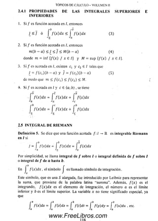 2.4.1 P R O P I E D A D E S D E L A S I N T E G R A L E S S U P E R I O R E S E
I N F E R I O R E S
TOPICOS DE CALCULO - VOLUMEN II
Si / es función acotada en /. entonces
_ r b r b
]_ < J ó I f { x ) d x < I f { x ) d x
Ja Ja
(3 )
2. Si / es función acotada en /, entonces
m { b - a) < ) _ < ] < M(b - a) (4 )
donde m = in f { f ( x ) / x E 1} y M = su p { f ( x ) / x E /}.
3. Si / es acotada en /, existen q y c2 E I talesque
¿ = f ( c - j ( b - a) y / = / (c 2) ( ¿ - a ) (5 )
de m odo que m < / ( q ) < f ( c 2) < M.
4-. S i / es acotada en / y cE ( a ; b ) , se tiene
'•O pC rO
f ( x ) d x = j f ( x ) d x + I f { x ) d x
b r C r b
f ( x ) d x = J f ( x ) d x + J f ( x ) d x
2.5 I N T E G R A L D E R I E M A N N
D e fin ición 5. Se dice que una función acotada f : ¡ - > K es integrable R ie m a n n
en / si
r b
íJa
J = [ f(x)dx = í f ( x ) dx = f f ( x) dx
*'a Ja Ja
Por sim plicidad, se llama integral de / sobre / o integral definida de / sob re /
o integral de / de a hasta b.
En j f ( x ) d x , el sím bolo j es llam ado sím bolo de in tegración.
Este sím bolo, que es una S alargada, fue introducido por Leibniz para representar
la suma, que proviene de la palabra latina “sum m a”. Adem ás, f ( x ) es el
integrando, f { x ) d x es el elemento de integración, el número a es el límite
inferior y b es el límite superior. L a variable x no tiene significado especial, ya
que
í f f á d x = í f(z )d z = í f ( t ) d t = í f ( y ) d y - í f{u)du
Ja Ja Ja Ja Ja
etc.
www.FreeLibros.com
 