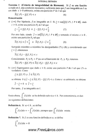 INTEGRAL DEFINIDA
Teorema 1 (C riterio de integrabilidad de Riemann). Si / es una función
;icotada en /, una condición necesaria y suficiente para que / sea integrable en / es
que dado e > 0 arbitrario, exista una partición P de 1 tal que
S ( f , P ) - S ( f , P ) < £ (6)
Demostración
;i) ( = * ) Por hipótesis, / es integrable en /. Si ¿ = su p [S{f,P) / P e D }, dado
£ > 0, existe una partición P1 de / tal que
J _ - ¿ < S ( f . P i ) ó ¿ - K f . P J < | (7)
Por otro lado, siendo ] = inf{ S(f, P) / P e D) y tomando el m ism o e > 0 ,
existe una partición P2 tal que
S(f,P2) < 7 + | ó S(f,P2) ~ ] < E- (8)
Sum ando m iem bro a m iem bro las desigualdades (7) y (8) y considerando que
/ = ], obtenemos
S(jr,P2) - S ( f , P 1) < E
Considerando Pí U P2 = P (es un refinamiento de P, y P2), tenemos
S(f, P ) - S(f, P) < S(f. P2) - S(f, P J < £
b) (< = ) Supongam os que dado £ > 0, existe una partición P de I tal que (7) es
verdadero. C om o
J_ > S ( f , P ) y ] < S ( f , P )
se obtiene 0 < J — J < 5(/, P ) - S(/, P ) < e. C om o £ es arbitrario, se obtiene
7 - 7 = 0 o 7 = 7
Por tanto, / es integrable en /.
Hasta ahora, I f ( x ) dx se ha definido solo si a < b . Por conveniencia, se dan
¿as siguientes definiciones:
Definición 6. Si a < b , se define
I f ( x ) dx = — ¡ f ( x ) d x , siem pre que I f {x ) d x exista.
h Ja Ja
Definición 7. Si / es una función definida en o. se define
I
,-a
f ( x ) d x = 0
a
119www.FreeLibros.com
 