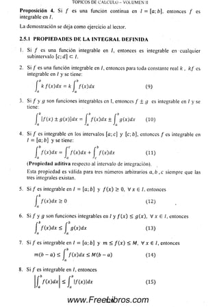 TOPICOS DE CALCULO - VOLUMEN II
P rop osició n 4. Si f es una función continua en / = [a; b], entonces / es
integrable en /.
La demostración se deja com o ejercicio al iector.
2.5.1 P R O P IE D A D E S D E L A I N T E G R A L D E F I N I D A
1. Si / es una función integrable en /, entonces es integrable en cualquier
subintervalo [c; d] c /.
2. Si f es una función integrable en /, entonces para toda constante real k , k f es
integrable en / y se tiene:
f k f { x ) d x = k í f ( x) dx (9 )
Ja Ja
3. Si / y g son funciones integrables en I, entonces / ± g es integrable en / y se
tiene:
r b p b rb
l f ( x ) ± g ( x ) ] d x =  f (x ) d x ± I g(x)dx ( 10)
Ja Ja Ja
4. Si f es integrable en los intervalos [a; c] y [c; b], entonces / es integrable en
I = [a; b] y se tiene:
f f ( x ) dx = í f ( x ) d x + í f ( x) dx (11)
Ja Ja Je
(Propiedad aditiva respecto al intervalo de integración).
Esta propiedad es válida para tres números arbitrarios a, b ,c siempre que las
tres integrales existan.
5. Si / es integrable en I = [a; b] y f ( x ) > 0 , V x E I. entonces
f f ( x ) d x > 0 ( 12)
Ja
6 . Si / y g son funciones integrables en /y f ( x ) < g(x), V x E /, entonces
í f ( x ) d x < í g(x)dx (13)
Ja Ja
7. Si / es integrable en / = [a; b] ym< f ( x ) < M, V x E /, entonces
m(b - a) < í f ( x ) dx < M{b- a ) (14)
-'a
8. Si / es integrable en I, entonces
f /(x)dx| S í f(x)dx (15)
Ja I Ja
120www.FreeLibros.com
 