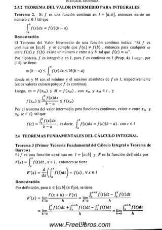 1N I hC jKA L D t r lN IU A
2.5.2 T EO R EM A D EL V A LO R IN TERM ED IO PARA IN TEG R A LES
Teorem a 2. Si / es una función continua en I = [a; 6], entonces existe un
número c G / tal que
í f ( x ) dx = f ( c ) ( b - a )
Ja
Demostración
El Teorem a del V a lo r Intermedio de una función continua indica: “Si f es
continua en [a; b] y se cum ple que / ( a ) / '( ¿ ) , entonces para cualquier o)
entre / ( a ) y f ( b ) existe un número c entre a y b tal que / (c ) = 6)".
Por hipótesis, / es integrable en /, pues / es continua en I (Prop. 4). Luego, por
(14), se tiene:
m(b — a) < f f ( x ) dx < M(b - a)
Ja
donde m y M son el m ínim o y el m áxim o absolutos de / en I, respectivamente
(estos valores existen porque / es continua).
Luego, m = f ( x m) y M = f ( x M ) , con xm y x M G /, y
f bf ( x ) d x
f(Xm) ~ b - a ~ / (* m)
Por el teorema del valor intermedio para funciones continuas, existe c entre xm y
xM (c G /) tal que
fb f ( x ) dx r b
f (c) = — ------------, es decir, I f { x ) d x = / ( c ) ( ¿ — a ) , con c e I
b - a Ja
2.6 T EO R EM A S FUN D AM EN TA LES D EL C Á LC U LO IN TEG R A L
Teorema 3 (Prim er Teorem a Fundamental del Cálculo Integral o Teorem a de
Barrow )
S i f es una fu n c ió n c o n tin u a en / = [a;b ] y F es la fu n c ió n d e fin id a por
F(x) = I f { t ) d t , x G /, entonces se tiene
F '( x ) = ¿ ( / f ( t ) d t j = f ( x ) , v x e i
Demostración
Por definición, para x G [a; b] {x fijo), se tiene
, ,. F(x + h ) - F ( x ) f * +h f ( t ) d t - f i f ( t ) d t
F (x ) = lim -------------------------- lim ----------------- r-----------------
h-*o hh-*oh
, ! * f w t + c k f w t - s * f w t r v ( í ) d í
= h m ---------------------------- :-----------------------------= u m -------------------
h-*o h h-o n
121www.FreeLibros.com
 