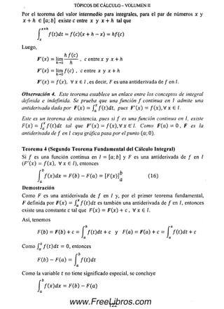 Por el teorema del valor intermedio para integrales, para el par de números x y
x + h e [a; b] existe c entre x y x + h tal que
r X + h .
I f ( t ) d t = / (c )(x + h - x ) = hf(c)
Jx
Luego,
F'(x) = lim , c entre x y x + h
h->o h }
F '( x ) = lim f(c) , c entre x y x + h
h-0
F'(x) = / (x), V x E / , e s decir, F es una antiderivada de / en /.
Observación 4. Este teorema establece un enlace entre los conceptos de integral
definida e indefinida. Se prueba que una función f continua en I admite una
antiderivada dada por F(x) = / * f ( t ) d t , pues F '( x ) = f ( x ) , V x € /.
es un teorema de existencia, pues si f es una función continua en l, existe
F(x) = / * f ( t ) d t tal que F'(x) = f(x) , V x G7. Como F(a) = 0 , F es la
antiderivada de f en l cuya gráfica pasa por el punto (a; 0).
TÓPICOS DE CÁLCULO - VOLUMEN II
Teorem a 4 (Segundo Teorema Fundamental del Cálculo Integral)
Si / es una función continua en / = [a; b] y F es una antiderivada de f en /
( F '( x ) = f ( x ) , V x E /), entonces
[ f ( x ) d x = F ( b ) - F ( a ) = [F(x)]b (1 6 )
Ja a
Demostración
C om o F es una antiderivada de / en / y, por el primer teorema fundamental,
F definida por F (x ) = / f ( t ) d t es también una antiderivada de / en /, entonces
existe una constante c tal que F(x) = F(x) + c , V x E l.
Así, tenemos
F(b) = F(b) + c = f f ( t ) d t + c y F(a) = F(a) + c =
*a
C om o /Qa / ( t ) d t = 0, entonces
F(b) - F ( a ) = f f ( t ) d t
Ja
C om o la variable t no tiene significado especial, se concluye
í f ( x ) d x = F(b) - F ( a )
■'a
1
f ( t ) d t 4- c
122www.FreeLibros.com
 