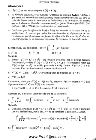 INTEGRAL DEFINIDA
Observación 5
n) F (x)]ba es una notación para F(b) —F(a).
h) La fórmula dada en (16) es llamada “Fórmula de Newton-Leibniz” debido a
que estos dos matemáticos establecieron, independientemente uno del otro, la
relación íntima entre los conceptos de la derivada y de la integral. -El nombre
que se le da a esta fórmula es convencional, ya que ni Newton (1642-1727) ni
Leibniz (1646-1716) dieron exactamente con esta fórmula.
c) Obsérvese que la diferencia F(b) - F(a) no depende de la elección de la
antiderivada F, puesto que todas las antiderivadas se diferencian en una
constante, la que desaparece al efectuar ¡a diferencia. Por eso, al calcular una
integral definida no es necesario considerar la constante en la antiderivada.
a) Siendo / ( t ) = 1/(1 + t 2) una función continua, por el prim er teorema
fundamental, se tiene F'(x) = 1/(1 + x 2) , V x > 0 (es necesario notar que
F'{x) = 1/(1 + x 2) es válido para todo x e R). C om o F'(x) > 0 , V x R ,
entonces F es una función estrictamente creciente en R .
b) F"(x) = —2 x / { l + x 2) 2 (F presenta punto de inflexión en x = 0).
c) F '( 1) = 1/ 2 .
Finalmente, dado que F'(x) = 1/(1 + x 2) , entonces F (x) = arctan x + C para
alguna constante C. C om o F ( 0 ) = 0, entonces
0 = arctan(O ) + C => C = 0, es decir, F(x) = arctan x
Ejem plo 24. Calcule el valor de cada una de las integrales
So lu ción
a) U n a antiderivada de f ( x ) = 1/(1 + x2) en l = [ - 1 ; 1] es F ( * ) = arctan x
(en esta antiderivada, por la obs. 5-c, no se considera la constante). Luego,
E je m p lo 23. Sea la función F { x ) = ------- - d t . Calcule
Jn 1 + t0
a) F '0 0 b) F"(x) c) F’( 1)
Solución
f dx 1 ■■■ 7T y 7T n
J T + x 2 = [arctan x ] _ 1 = a rcta n (l) - a r c t a n ( - l) = - - - J = -
r 1t/2 jj.
b)J sen x dx = - [ c o s x ] ^ 2 = - ^ c o s - - cosOj = 1o
123www.FreeLibros.com
 