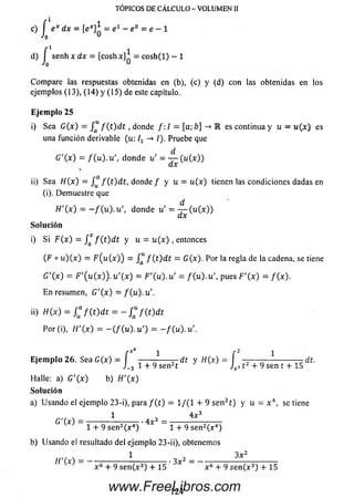 = C
o
TOPICOS DE CÁLCULO - VOLUMEN II
c) f e* dx = = e 1 — e° = e —1
Ja
f 1 1
d) I senh x d x = [coshx] = c o sh (l) - 1
Jq u
Com pare las respuestas obtenidas en (b), (c) y (d) con las obtenidas en los
ejemplos (13), (14) y (15) de este capítulo.
Eje m p lo 25
i) Sea G ( x ) = / “ f ( t ) d t , donde /: / = [a; b] ->R es continua y u = w (x ) es
una función derivable (u: —» /). Pruebe que
d
G'(x) = / ( u ) . u ', donde u' = — (u (x ))
ax
ii) Sea H(x) = f^ f ( t ) d t , d o n d e / y u = tt(x) tienen las condiciones dadas en
(i). Dem uestre que
d
H'(x) = - / ( u ) . u ', donde u ' = — (u (x ))
dx
Solución
i) S i F ( x ) = / * f ( t ) d t y u = u ( x ) , entonces
(F o u ) ( x ) = F ( u ( x ) ) = f ( t ) d t = G(x). Por laregla de la cadena, setiene
G'(x) = F '( u ( x ) ) . u '( x ) = F '( u ) . u ' = f (u). u ', pues F '( x ) = / (x ).
E n resumen, G '( x ) = / (u ).u '.
ii) H(x) = f “ f ( t ) d t = - / “ / ( t ) d t
Por (i), t f '( x ) = - ( / ( u ) . u ') = - / ( u ) . u '.
3 12 + 9 sen t + 15 ^
E je m p lo 26. S e a G (x ) = í — — -— —dt y W (x) = f
J_3 1 + 9 sen2t
Halle: a) G '( x ) b) t f '( x )
Solución
a) U sando el ejemplo 23-i), para / ( t ) = 1/(1 + 9 se n 21) y u = x 4, se tiene
1 4 x 3
C 'W = 3 - r ^ ------^ ‘ 4 x 3
l + 9 s e n 2(x 4) l + 9 s e n 2(x 4)
b) U sando el resultado del ejemplo 23-ii), obtenemos
. 1 , 3 x 2
H M = -----r — :-----r r — - • 3x
x 6 + 9 sen(x3) + 15 x 6 + 9 sen (x 3) + 15
124www.FreeLibros.com
 