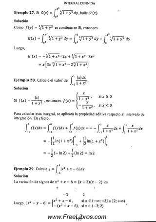 rX*
INTEGRAL DEFINIDA
Ejem plo 27. Si G(x) = [ Ijl + y 3 d y,h alle G '(x ).
Jx2
Solución
C om o / ( y ) = ^/1 + y 3 es continua en M, entonces
G (x ) = f y i + y 3 d y = f  ] l + y 3 d y + í X j l + y 3 d y
Jx2 ¿x2 Jo
Luego,
G '( x ) = -  ¡ l + x * •2 x + V l + x 9 •3 x 2
= x [3x V i + x 9 - 2 3V l + x 6]
r 1 jx ld x
Ejem plo 2 8 . Calcule el v a lo r de -------- -
1 + x 2
Solución
Si / ( x ) = { ^ 2 ’ entonces / ( * )
1 + x 2 '
X
“ l + x 2
si x > 0
, si x < 0
Para calcular esta integral, se aplicará la propiedad aditiva respecto al intervalo de
integración. E n efecto,
f f ( x ) dx = f f ( x ) d x + f f ( x ) dx = = — i —l dx + í ■ * dx
J- 1 J - i J_x l + x 2 J0 1 + x 2
r l i° r l i 1
= - [ - l n ( l + x 2)j - l n ( l + x 2)]^
= ln 2) + | ( l n 2) = l n 2
Ejemplo 29. Calcule J = í |x2 + x — 6 |dx.
J~4
So lu ción
La variación de signos de x 2 + x - 6 = (x + 3 ) ( x - 2 ) es
+ - +
- 3 2
lu e g o |;t2 + x - 6 | = í A:2 + * _ 6 ' si x 6 ( - 00; - 3 ] u [2 ;+co)
i.uego, |x + x 6 | l _ ( x 2 + x _ 6 l s i x 6 < _ 3;2>
1 2 5www.FreeLibros.com
 