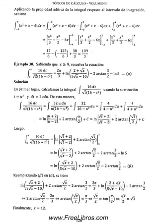 Aplicando la propiedad aditiva de la integral respecto al intervalo de integración,
se tiene
TOPICOS DE CÁLCULO - VOLUMEN II
f x2 + x - 6dx = í (x2 + x - 6 ) d x - f (x2 + x - 6 ) d x + f (x 2 + x -
«'—4 ■'—4 J—3Jo
2
(
3
3 v 2
6)dx
-3
+ lT + T - 6,
■ i - i "
125 38 109
6 ) + T - T ~
Eje m p lo 30. Sabiendo que x > 9, resuelva la ecuación:
16 dt
i9 V2(16 - t 2) 3
27T / 2 + yfx  3
=— + ln1 ------ I- 2arctan- —ln5 ... (a)
Syfx - 10
So lu ción
, , f 16 dt
En prim er lugar, calculam os la integral I -=------------- usando la sustitución
J Ví(16 —t2)
t = u2 y dt = 2udu. D e esta manera,
f 16 dt _ f 32 u du f 32 f 4 f 4
i Vt(16 - t 2) ~ J u( 16 - u4) ~ J 16 - u4dU“ J 4 - u2 + J 4+ü* d“
, |u + 2| aín lVF+21 ' /Vt
= ln ---- - + 2arctan(-) + C= ln —---- + 2 arctan —- + C
 u - 2  '2' V t-2  2
Luego,
i
16 dt
9 Vt(16- t 2)
Vt + 2 Vt 1
In
V t-2
+ 2 arctan(—)
Vx 3
+ 2 arctan — — 2 arctan - - In 5
O'
V i
, , + 2 arctan—— 2 a rc t a n - ... (ß)
V s V z - 10) 2 2^
Reem plazando (/?) en (a), se tiene
. / Vx + 2  V? 3 2ir
ln + 2 arctan T - 2 arctan 2 = T +
<=>
ln ( 4 ± i L ) _
 S y i x - l Q )
V * 2n A / x  n 4x ,ns V *
2 arctan— = y » arctanI— 1= - <=>— = tan(-J » — = V3
2arctan
Finalmente, x = 12.
126
www.FreeLibros.com
 