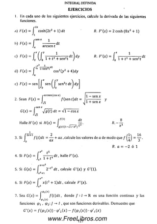I . Kn cada uno de los siguientes ejercicios, calcule la derivada de las siguientes
(unciones.
INTEGRAL DEFINIDA
E JE R C IC IO S
..) /■
I»)
■'(x )- j co sh (2 t 2 + 1) dt
J
”Senx ^
------------dt
a arcsen t
C) f í [ y -— ^ — r d t ) dy
'2  J 8 1 + 1 + sen2t j *
d) F(x) =
•'a
R. F'(x) = 2 cosh ([8x2 + 1)
*■F 'w = Í t t A + sen2t
d t
r*3 1 j.
rJ0 i+ s e n 2t
eos2( y 2 + 4)dy
e) FQ t) = sen |J s e n ^J sen3t d t ] d y
2. Sean
/•arcsen^cosArj
F (x ) = / (se n t)dt -
A /3
J -s e n x ______ ____________
<Jg(t) dt = V i - . e o s x
sñ
J
1 — sen x
1 4- sen x
r f W dt
Halle H'(x) si H(x) = í ____
•'g(x)( 1- V l - x 2) ^
1 16
T '
/?. a = — 2 ó 1
f3 X + 1 2 / I
3. Si fCtjdt = ----- h a x ,calcule los valores de a de m odo que f -
JQ ax 4.
[ x* t s
4. Si F(x) — J ^ 1 + {4 dt , halle F'(x).
s X + X 2
5. Si G(x) = I 2 ~t2 d t , calcule G '(x ) y G '(l).
■>x2+i
r e*
6. Si F (x ) = I x ( t 2 + l) d t , calcule F '(x ).
7. Sea G(x) = I f ( t ) d t , donde f • 1 -* R es una función continua y las
•Vi(x)
funciones , <Pz'.]-*I, que son funciones derivables. Dem uestre que
G'(x) = f(<p2(x)) • <p'2 ( x ) - /O P iO O ) • < p 'i(x )
127
www.FreeLibros.com
 