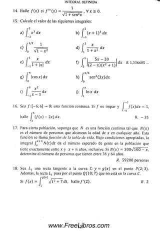 14. H alle f ( x ) si = ■ 1 , V x > 0.
v i + se n 2*
15. Calcule el valor de las siguientes integrales:
a) J x 3 dx b) J (x + l ) 3 dx
f 1/2 1 r 2 x
c) I i d) ;------- 7 dx
Jo V i - x 2 Ji 1 + x
INTEGRAL DEFINIDA
e)
J-i 1+ 1*1 J3
i
5 5 x - 20
(2 - x ) ( x 2 + 1)
g) I | co sx| d x h) I se n 2(3 x )d x
Jo Jo
d x R. 1,336685 ...
ln x d x
r a! r
° L — i “* ° I
16. Sea / : [ - 6; 6] -» IR una función continua. Si f es im par y I f ( x ) d x = 3,
6
halle J (/ (x ) - 2x) dx. R. - 3 5
17. Para cierta población, suponga que N es una función continua tal que N(x)
es el número de personas que alcanzan la edad de x en cualquier año. Esta
función se llama función de la tabla de vida. Bajo condiciones apropiadas, la
integral J*+n N ( t ) d t da el número esperado de gente en la población que
tiene exactamente entre x y x + n años, inclusive. Si N(x) = 3 0 0 V 1 0 0 - x,
determine el número de personas que tienen entre 36 y 64 años.
R. 5 9 2 0 0 personas
18. Sea una recta tangente a la curva C : y = g ( x ) en el punto P (2 ;3 ).
Adem ás, la recta Lx pasa por el punto Q (1 0 ; 7) que no está en la curva C.
Si f ( x ) = J J t 2 + 7 d t , h a lle / '(2 ). R. 2
129www.FreeLibros.com
 