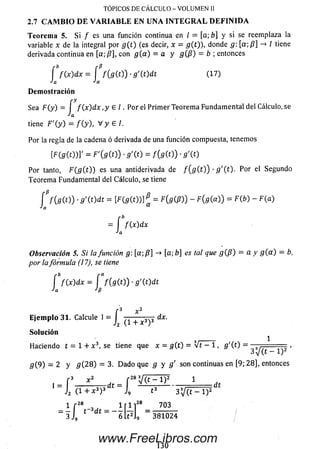 Teorem a 5. Si / es una función continua en / = [a; b] y si se reemplaza la
variable x de la integral por g { t ) (es decir, x = g(t)), donde g: [a;ß] -> / tiene
derivada continua en [a; ß], con g ( a ) = a y g ( ß ) = b ; entonces
TOPICOS DE CALCULO - VOLUMEN II
2.7 CAMBIO DE VARIABLE EN UNA INTEGRAL DEFINIDA
í f ( x ) d x = í f { g ( t j ) - g'(t)dt (17)
Ja Ja
D e m o stració n
ry
Sea F (y ) = í f ( x ) d x , y 6 I . Por el Prim er Teorema Fundam ental del Cálculo, se
Ja
tiene F '{y) = / (y ), V y 6 /.
Por la regla de la cadena ó derivada de una función compuesta, tenemos
í F í g m ' = F ' i m ) ■s '( t ) = / ( s e o ) •5 '( o
Por tanto, F ( g ( t )) es una antiderivada de f ( g ( t ) ) - g ' ( t ) . Por el Segundo
Teorem a Fundam ental del Cálculo, se tiene
C f ( f i( 0 ) •g ' W d t = [ F ( g m ß = F{g(ß)) - F( g(a)) = F (b ) - F (a )
•^a
= í / (x )d x
•'a
Observación 5. Si la función g  [ a  ß ] -* [a; b] es tal que g ( ß ) = a y g { a ) = b,
por lafórmula (17), se tiene
f f ( x ) d x = í f(gCO) ■g'{t)dt
Ja J ß
f3 x2
E je m p lo 31. Calcule I = I 3 3 dx.
J2 (1 + x )
So lu ción
Haciendo t = 1 + x 3, se tiene que x = g(t ) = V t - 1 , g'(t) =
3 V ( t - l ) 2 '
g( 9) = 2 y g ( 2 8 ) = 3. D ado que g y g' son continuas en [9; 28], entonces
I _ J2 ( 1 + a : 3)3 t _ J9 t3 2j(t —l ) z f
1 f 28 , l r l ]28
- j L -
’28 703
j9 381024
www.FreeLibros.com
 