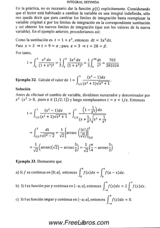 INTEGRAL DEFINIDA
Hn la práctica, no es necesario dar la función g ( t ) explicitamente. Considerando
que el lector está habituado a cambiar la variable en una integral indefinida, sólo
nos queda decir que para cambiar los límites de integración basta reemplazar la
variable original x por los límites de integración en la correspondiente sustitución
y así obtener los nuevos límites de integración (que son los valores de la nueva
variable). En el ejemplo anterior, procederíamos así:
C om o la sustitución es t = 1 + x 3, entonces d t = 3x 2dx.
Para x = 2 => t = 9 = a ; para x = 3 = > t = 2 8 = / ? .
Por tanto,
x 2 dx 1 r 3 3 x 2 dx 1 f 2Bdt 703_ x ¿ dx 1 r 3 3x ¿ dx 1 r 2
~ J2 ( 1 + x 3)3 ~ 3 J 2 (1 + x 3) 3 = 3 J9 t 3 3 8 1 0 2 4
f i (x^ — 1^dx
E je m p lo 32. Calcule el valor de 1 = I ---------------
•'1/2 (x2 + l ) V x 4 + 1
So lu ción
Antes de efectuar el cam bio de variable, dividim os numerador y denom inador por
x 2 ( x z > 0, pues x 6 [1/2; 1]) y luego reemplazam os t = x + 1/x. Entonces
_ f 1 ( x2 - l ) d x f 1 ( l - - p ) d x
Ji/2(x2 + l ) V x 4 + 1 J i/2 1 | 1
_ r 2 dt i /,ilNl2
- ' s / 2 í V t 2 - 2 V 2
, |f|aresee |—
V 2. 5/2
= - ^ ( a r c s e c ( V 2) - aresee^) = - aresee^)
V 2 V v 1 2) V 2
Eje m p lo 33. Demuestre que
a) Si / es continua en [0; a], entonces I f ( x ) d x = I f ( a - x ) d x .
Jo Jo
/*d r a.
b) Si fe s función par y continua en [-a ; a], entonces I / (x )d x = 2 I f ( x ) dx .
j-a Jo
c) Si f es función im par y continua en [- a; a], entonces I f ( x ) d x = 0.
•'-a
131www.FreeLibros.com
 