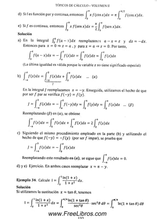 TÓPICOS DE C Á LC U LO - V O LU M E N II
f" í nI2
d) Si fe s función par y continua, entonces | x / ( c o s x ) d x = n f / (c o sx )d x .
^ 0 J o
f n 7r r
e) S i/ e s continua, entonces I x f ( s e n x ) d x = - / ( s e nx) dx.
-'o 2 J0
Solución
a) En la integral J ^ f ( a —x) dx reemplazamos a —x ~ z y dz = - d x .
Entonces para x = 0 = * z = a , y para x = a => z = 0. Por tanto,
f f ( a - x)dx ~ - f f ( z ) d z = f f ( z ) d z = f f (x ) d x
J0 j a j o Jo
(La última igualdad es válida porque ia variable z no tiene significado especial)
b) f f { x )d x = f f ( x ) d x + f f ( x ) d x ... (a)
J - a J - q _________ J q
J
En la integral / reemplazam os x = - y . Enseguida, utilizam os el hecho de que
por ser / par se verifica / ( - y ) = / (y ).
7 = [ / ( x )d x = - f / ( - y ) d y = f f ( y ) d y = f f ( x ) d x ... (/?)
J - a J a J q J o
Reem plazando (/?) en (a), se obtiene
f f ( x ) d x = f f ( x ) dx + f / (x )d x = 2 [ / (x )d x
*'-a ^0 ¿O
c) Siguiendo el m ism o procedimiento empleado en la parte (b) y utilizando el
hecho de que / ( - y ) = - / ( y ) (por ser / impar), se prueba que
J - ¡ f { x ) d x - - f f ( x ) d x
J - a J q
Reem plazando este resultado en (a), se sigue que f f ( x ) d x = 0.
J - a
d) y e) Ejercicio. E n am bos casos reemplazar x = n —y.
E je m p lo 34. Calcule I = [ dx.
JQ 1 4" X
Solución
S i utilizam os la sustitución x = tan 8, tenemos
r M n í l + x ) f nl*n(l + x.an0) , r*/4
Jo ~TTx*~ J0 ■ **'« ‘‘' = 1 to(l + ta„«)JÍ
www.FreeLibros.com
 