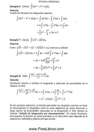 Ejem plo 6. Calcule J ( 6x 4 - x 2 + 3)du.
Solución
U sando las fórm ulas de integración, tenemos
J (6x 4- x 2 + 3)du = J 6x 4dx - J x 2dx + J 3dx
= 6 J x 4dx - J x zdx + 3 J dx
6 x 3
= - x 5 - — + 3x + C
Ejem plo 7. Calcule J (v 2 —[x)2dx.
Solución
C om o (V 2 — V * ) 2 = (2 — 2 V 2 V x + x ), entonces se obtiene
j (V2 - yfx)2dx =2 J dx - 2V 2 J x 1/2dx + J xdx
r 3/2 y 2
= 2 „ _ 2 V 2 _ + y + C
= 2 x - ^ 4 2 x 3/z 4 - ^ x 2 + C
f 3 x 5 — 6x 2 + yfx
Ejem plo 8. Halle I ------------------- ---- dx.
J x 6
Solución
D ividiendo término a término el integrando y aplicando las propiedades de la
integral, se tiene
f 3 x s - 6 x 2 + tJ x f f dx f
I ---------- --------------dx = 3 I x dx - 6 I ------ ¡- x s/2dx
2
- x 3 - 6 nx ~ - x 3l2 + C
En los ejemplos anteriores, el método para hallar las integrales consistió en tratar
de descom poner el integrando como la sum a algebraica de varias funciones y
luego aplicar las propiedades enunciadas en la proposición 2. Este método es
llamado "método de integración por descomposición”. E n ciertas funciones,
descom poner la función en sum as parciales no es tarea fácil, pues depende de la
experiencia, habilidad y práctica del que calcula.
INTEGRAL INDEFINIDA
7www.FreeLibros.com
 