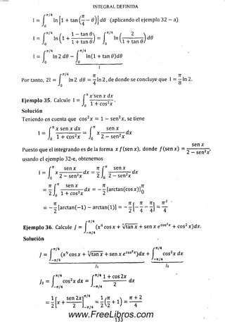 rXT/4
IN T EG R A L D E F IN ID A
f r M
1 = 1 In l + t a n í------- 6) I dd(aplicando el ejemplo 32 - a)
Jo 4
/■n/4 , l - t a n 0  f ^ 4 / 2 
, = j0 ln V1 + lT tañfl) = i (íT ia ñ d )
rn¡ 4 /-rt/4
1=1 In2d0- I ln(l+ tanfl)c¡0
Jo ¿o________ __________ ,
i
/■ir/4 7r 7T
Por tanto, 2 1 = ln 2 d6 = - l n 2, de donde se concluye que I = — ln 2.
Jo 4 8
r Itx s e n x dx
E je m p lo 35. Calcule 1 = — —----— .
Jq 1 "i eos X
So lu ción
Teniendo en cuenta que e o s2x = 1 — se n2x, se tiene
r n x s e r ¡ x d x í 71 s e n x
1 = ------------— = x -----------dx
J0 1 + e o s2* J0 2 - se n 2x
sen x
Puesto que el integrando es de la form a x / (se n x), donde / (se n x ) = ^ _ ser)2' ~»
usando el ejemplo 32-e, obtenemos
rn s e n x n f n s e n x
1 = x - --------- - dx = — I ---------- 5- dx
J0 2 - se n 2x 2 J0 2 - sen2x
7T [ n Sen X 7T
= 2 Í = - 2 [arctan(coS* :'] 0
7T TTr 7T 7Tl 7T2 ’
= - - [a r c t a n (-l) - a rctan (l)]
2 L 4 4J
r^/4
<
-tt/4
r '■ 2
E je m p lo 36. Calcule J = (x 9 eos x + Vtan x + sen x e t o s I + eos2 x)dx.
J - n / 4
So lu ción
/•tt/4 r n / 4
J = ] (x 9 eos x + Vtan x + sen x e cos2jc)d x + cos2x dx
J — ir/4 J-7I/4
r^ 4 r 'r/41 + eos 2x
dx
/•TT/4 /-TI
j 2 - I co s2x d x = I
J —Í t l 4 *'-7
1 r sen 2x i'r/4 1 /7r  re + 2
= ü b — L /. = í f e + 1 ) = —
133
www.FreeLibros.com
 