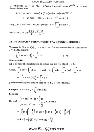 E l integrando de es f ( x ) = x 9 eos x + V se n x + sen x e cos2* y es una
función impar, pues
TÓPICOS DE CÁLCULO - VOLUMEN II
/ ( - x ) = ( ~ x ) 9 c o s (- x ) + 7 t a n ( - x ) + s e n ( - x ) e cos2( x~>
= —x 9 eos x - V tan x - sen x e cos2x = - f ( x )
rn /i
Luego, p or el ejemplo 31 - a, se sigue que J i = f ( x ) d x = 0
J-n/4
n + 2 n + 2
P o r tanto, / = 0 H---------- = --------- .
2.8 I N T E G R A C I Ó N P O R P A R T E S E N U N A I N T E G R A L D E F I N I D A
Teorem a 6. Si u = u(x) y v = v ( x ) son funciones con derivadas continuas en
I = [a; b] , entonces
J u d v = [u v ]^ - J v du (1 8 )
D em ostración
De la diferencial de un producto se deduce que u d v = d (u v ) - v du.
r b r b r b r b
Luego, I u d v = I [ d ( u v ) - v d u ] <=> u d v = d ( uv ) - I v du
Ja Ja Ja Ja a
f *> . r b
=> u d v = [uv] -  v du
•'a ® ■'a
(Todas estas integrales existen, pues u, v, u ', v ' son continuas)
E je m p lo 37. Calcule / = f x 2 lnx
'i
So lu ción
dx.
Haciendo
y =
^u = ln x => du = - d x
x o , obtenem os
A
dv = x 2 dx =» v = —
3
x 3 l3
■ j l n x - Í / ^ c Í A : = ( 9 |n3 - Í |n 1) - [ i ^
1 26
= 9 ln 3 — - (2 7 — 1) = 9 ln 3 — —
1 3 4www.FreeLibros.com
 
