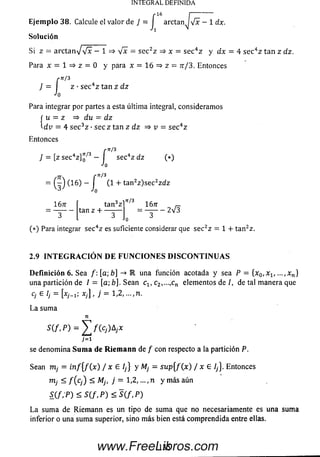 E je m p lo 38. Calcule el valor de J = j arctanJ^jx - 1 dx.
So lu ción
Si z = a r c t a n V V * — 1 => V * = se c2z => x = sec4z y dx = 4 se c4z tan z dz.
Para x = 1 => z = 0 y para x = 16 => z = tt/3. Entonces
rii/3
} = I z •sec4z tan z dz
Jo
Para integrar por partes a esta última integral, consideram os
f u = z => du — dz
-dv = 4 se c 3z •s e c z tan z d z => v = sec4z
Entonces
f *''3
7 = [z sec4z]o 3 — I sec4z dz (*)
Jo
j j . r^/3
— (—) (1 6) — I (1 + tan2z)se c2zdz
1Ó7T í tan3z n^
INTEGRAL DEFINIDA
•— tan z +
3 3
1Ó7T r-
= — - 2 V 3
0
(*) Para integrar sec4z es suficiente considerar que sec2z = 1 + tan2z.
2.9 I N T E G R A C I O N D E F U N C I O N E S D I S C O N T I N U A S
D e fin ición 6. Sea /: [a; b] -» IR una función acotada y sea P = {x0lxlt ...,xn}
una partición de / = [a; b]. Sean clt c2,...,cn elementos de /, de tal m anera que
Cj £ Ij Xyj , j 1/2, .../TI.
L a sum a
n
S ( / , P ) = £ / ( c , ) A ; x
;= i
se denom ina S u m a de R ie m a n n de f con respecto a la partición P.
Sean m ; = i n f { f ( x ) / x £ /,} y M¡ - su p { f ( x ) / x e 1¡}. Entonces
rtij < f ( c j ) < Mj, j = 1,2, ...,n y m ás aún
S ( / , P ) < S ( / , P ) < S ( / , P )
La sum a de Riem ann es un tipo de sum a que no necesariamente es una sum a
inferior o una sum a superior, sino m ás bien está com prendida entre ellas.
13 5www.FreeLibros.com
 